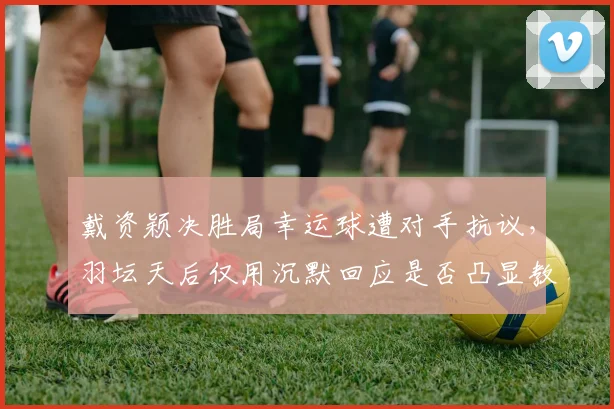 戴资颖决胜局幸运球遭对手抗议,羽坛天后仅用沉默回应是否凸显教养鸿沟?