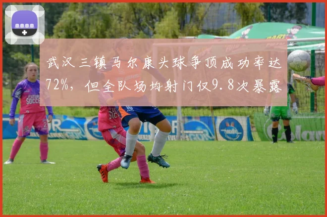 武汉三镇马尔康头球争顶成功率达72%,但全队场均射门仅9.8次暴露进攻单一