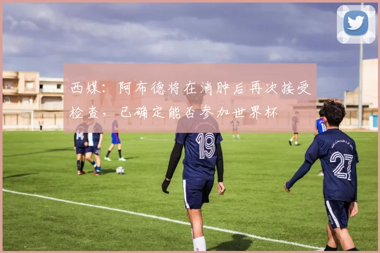 西媒:阿布德将在消肿后再次接受检查,已确定能否参加世界杯