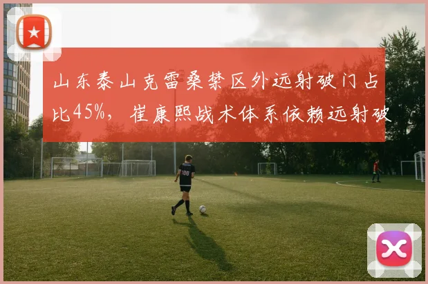 山东泰山克雷桑禁区外远射破门占比45%,崔康熙战术体系依赖远射破局